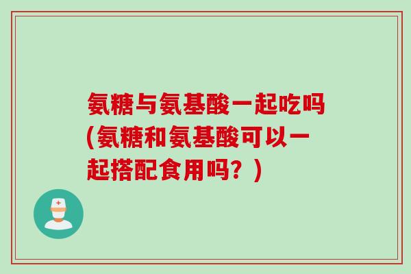氨糖与氨基酸一起吃吗(氨糖和氨基酸可以一起搭配食用吗？)