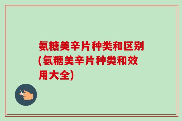 氨糖美辛片种类和区别(氨糖美辛片种类和效用大全)