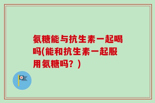氨糖能与抗生素一起喝吗(能和抗生素一起服用氨糖吗？)