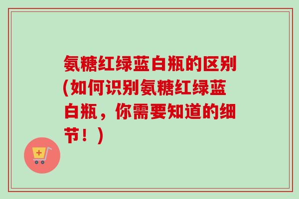 氨糖红绿蓝白瓶的区别(如何识别氨糖红绿蓝白瓶，你需要知道的细节！)