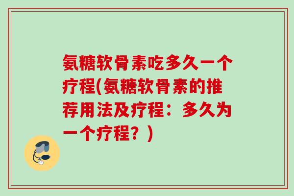 氨糖软骨素吃多久一个疗程(氨糖软骨素的推荐用法及疗程：多久为一个疗程？)