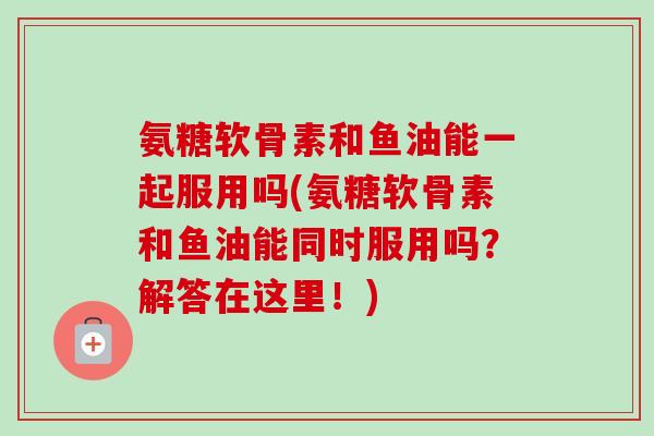 氨糖软骨素和鱼油能一起服用吗(氨糖软骨素和鱼油能同时服用吗？解答在这里！)
