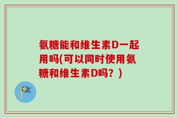 氨糖能和维生素D一起用吗(可以同时使用氨糖和维生素D吗?) 氨糖能和维生素D一起用吗(可以同时使用氨糖和维生素D吗?)