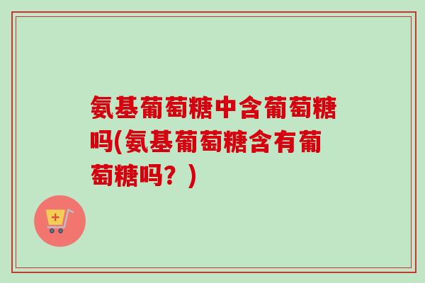 氨基葡萄糖中含葡萄糖吗(氨基葡萄糖含有葡萄糖吗？)