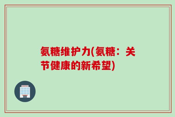 氨糖维护力(氨糖：关节健康的新希望)