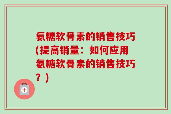 氨糖软骨素的销售技巧(提高销量：如何应用氨糖软骨素的销售技巧？)