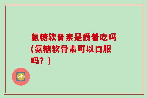 氨糖软骨素是爵着吃吗(氨糖软骨素可以口服吗？)
