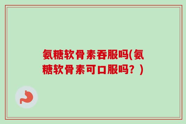 氨糖软骨素吞服吗(氨糖软骨素可口服吗？)