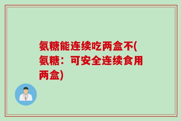 氨糖能连续吃两盒不(氨糖：可安全连续食用两盒)