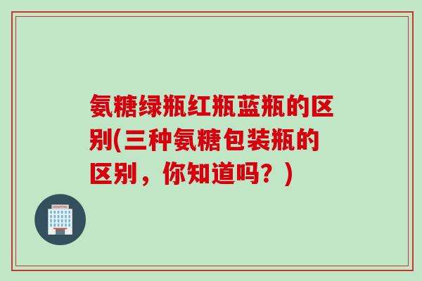 氨糖绿瓶红瓶蓝瓶的区别(三种氨糖包装瓶的区别，你知道吗？)
