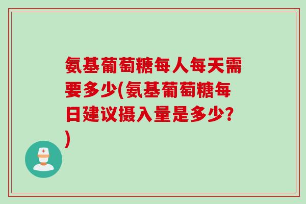 氨基葡萄糖每人每天需要多少(氨基葡萄糖每日建议摄入量是多少？)