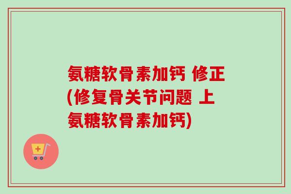 氨糖软骨素加钙 修正(修复骨关节问题 上氨糖软骨素加钙)