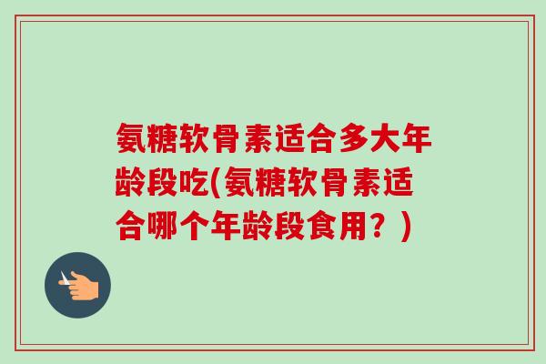 氨糖软骨素适合多大年龄段吃(氨糖软骨素适合哪个年龄段食用?) 氨糖软骨素适合多大年龄段吃(氨糖软骨素适合哪个年龄段食用?)