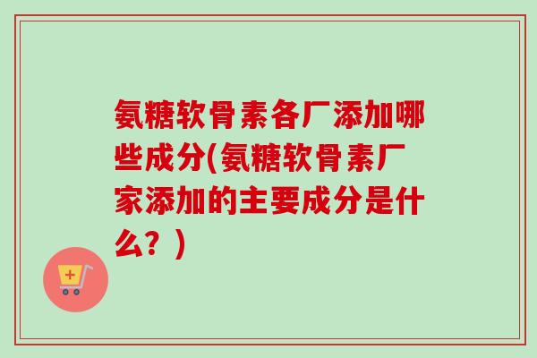 氨糖软骨素各厂添加哪些成分(氨糖软骨素厂家添加的主要成分是什么？)