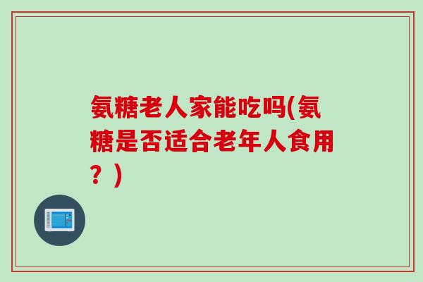 氨糖老人家能吃吗(氨糖是否适合老年人食用？)