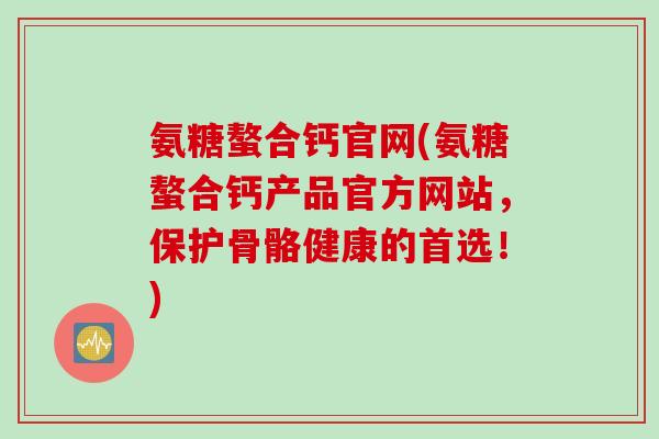 氨糖螯合钙官网(氨糖螯合钙产品官方网站，保护骨骼健康的首选！)