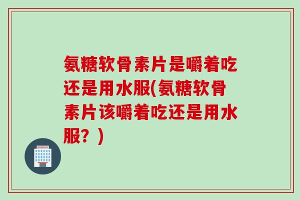 氨糖软骨素片是嚼着吃还是用水服(氨糖软骨素片该嚼着吃还是用水服？)