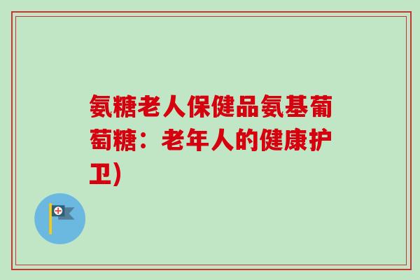 氨糖老人保健品氨基葡萄糖：老年人的健康护卫)