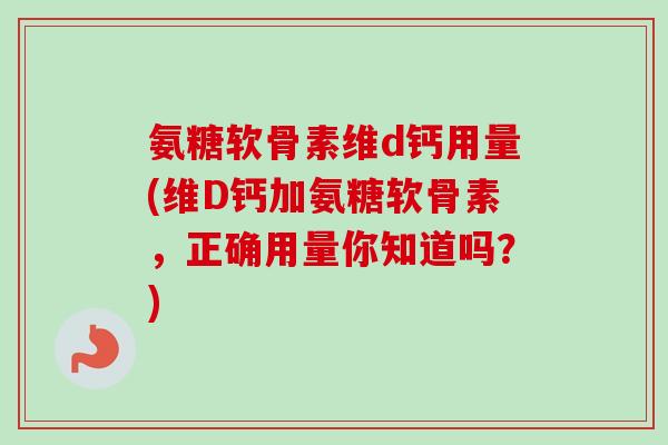 氨糖软骨素维d钙用量(维D钙加氨糖软骨素，正确用量你知道吗？)