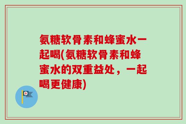 氨糖软骨素和蜂蜜水一起喝(氨糖软骨素和蜂蜜水的双重益处，一起喝更健康)
