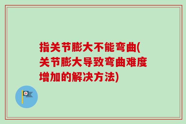 指关节膨大不能弯曲(关节膨大导致弯曲难度增加的解决方法)