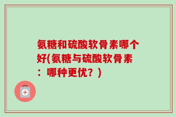 氨糖和硫酸软骨素哪个好(氨糖与硫酸软骨素：哪种更优？)