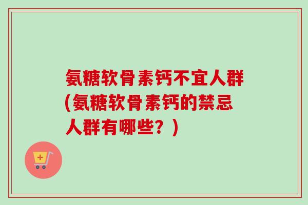 氨糖软骨素钙不宜人群(氨糖软骨素钙的禁忌人群有哪些？)