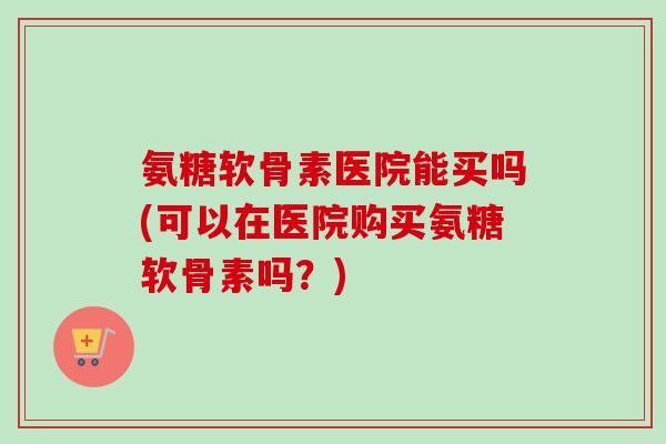 氨糖软骨素医院能买吗(可以在医院购买氨糖软骨素吗？)