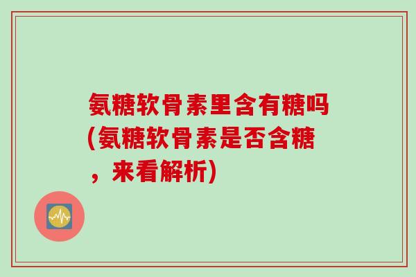 氨糖软骨素里含有糖吗(氨糖软骨素是否含糖，来看解析)