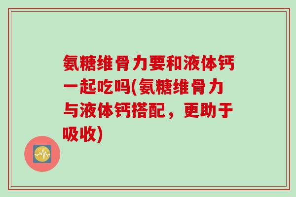 氨糖维骨力要和液体钙一起吃吗(氨糖维骨力与液体钙搭配，更助于吸收)