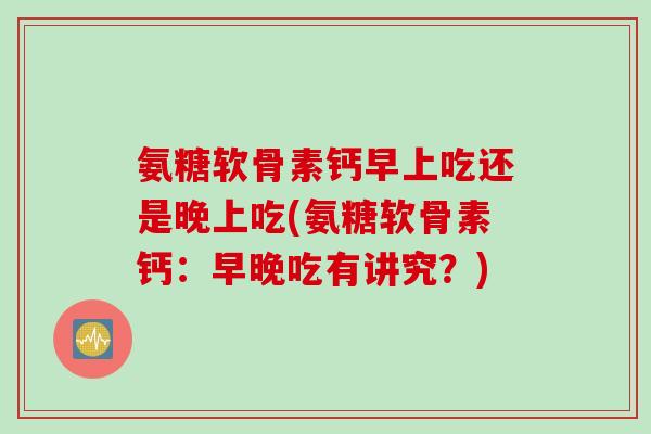 氨糖软骨素钙早上吃还是晚上吃(氨糖软骨素钙：早晚吃有讲究？)