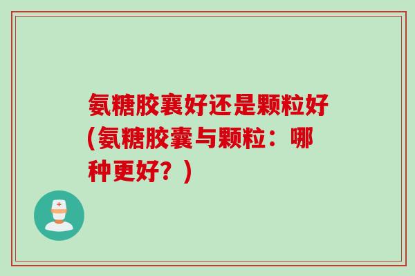 氨糖胶襄好还是颗粒好(氨糖胶囊与颗粒：哪种更好？)