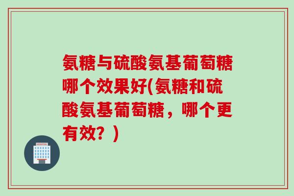 氨糖与硫酸氨基葡萄糖哪个效果好(氨糖和硫酸氨基葡萄糖，哪个更有效？)