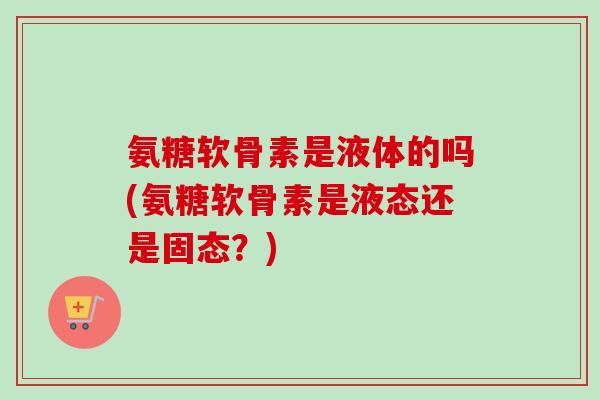 氨糖软骨素是液体的吗(氨糖软骨素是液态还是固态？)
