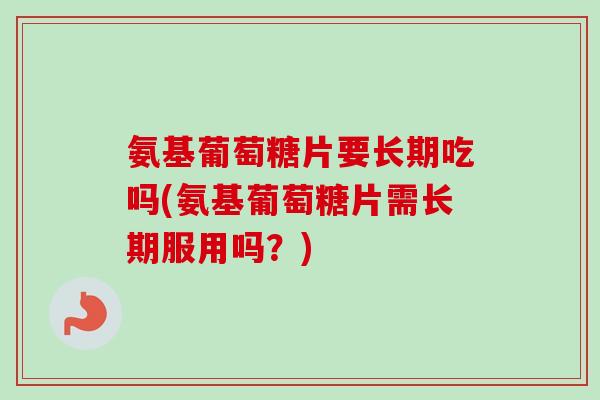 氨基葡萄糖片要长期吃吗(氨基葡萄糖片需长期服用吗？)