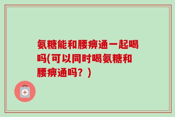 氨糖能和腰痹通一起喝吗(可以同时喝氨糖和腰痹通吗？)