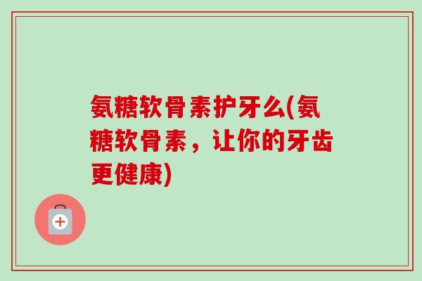 氨糖软骨素护牙么(氨糖软骨素，让你的牙齿更健康)