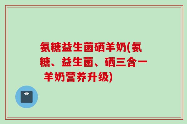 氨糖益生菌硒羊奶(氨糖、益生菌、硒三合一 羊奶营养升级)