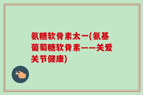 氨糖软骨素太一(氨基葡萄糖软骨素——关爱关节健康)
