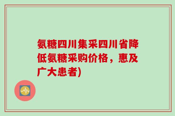 氨糖四川集采四川省降低氨糖采购价格，惠及广大患者)