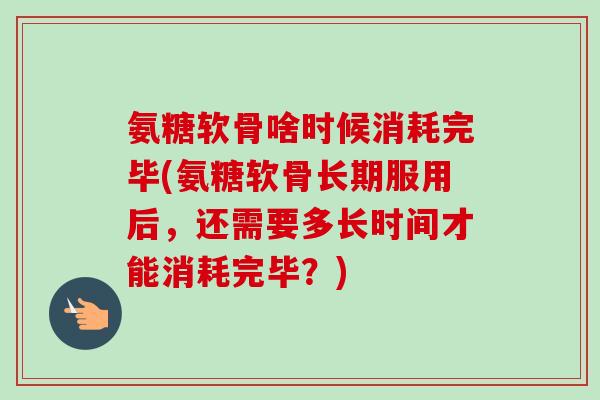 氨糖软骨啥时候消耗完毕(氨糖软骨长期服用后，还需要多长时间才能消耗完毕？)