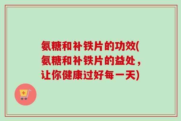 氨糖和补铁片的功效(氨糖和补铁片的益处，让你健康过好每一天)