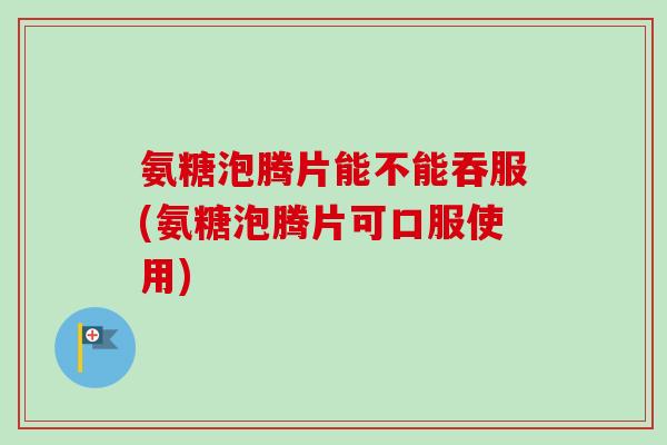 氨糖泡腾片能不能吞服(氨糖泡腾片可口服使用)