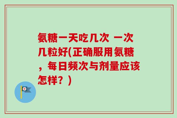 氨糖一天吃几次 一次几粒好(正确服用氨糖，每日频次与剂量应该怎样？)