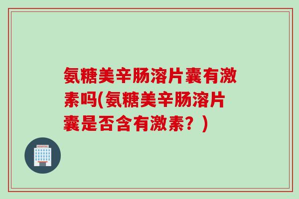 氨糖美辛肠溶片囊有激素吗(氨糖美辛肠溶片囊是否含有激素？)