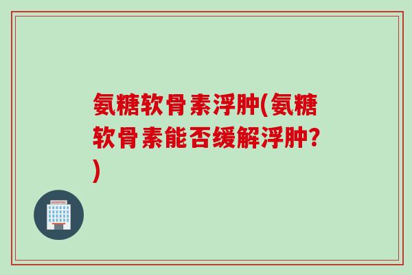 氨糖软骨素浮肿(氨糖软骨素能否缓解浮肿？)
