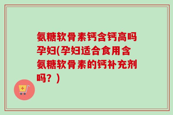 氨糖软骨素钙含钙高吗孕妇(孕妇适合食用含氨糖软骨素的钙补充剂吗？)