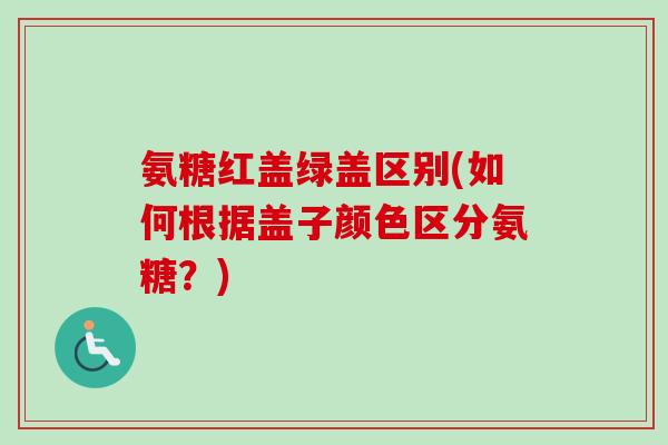 氨糖红盖绿盖区别(如何根据盖子颜色区分氨糖？)