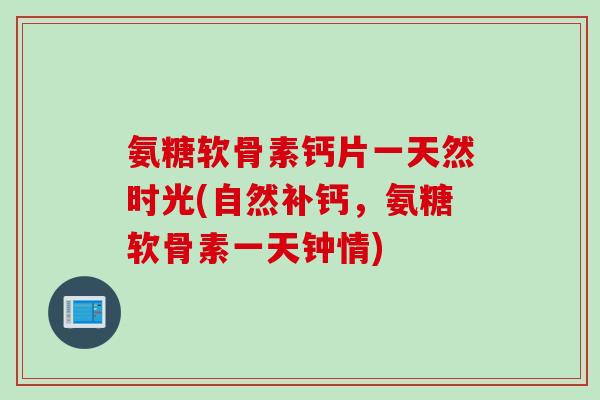 氨糖软骨素钙片一天然时光(自然补钙，氨糖软骨素一天钟情)