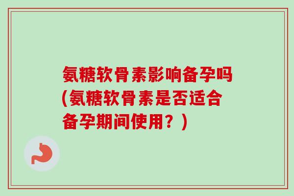 氨糖软骨素影响备孕吗(氨糖软骨素是否适合备孕期间使用？)